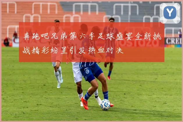 奔跑吧兄弟第六季足球盛宴全新挑战精彩纷呈引发热血对决