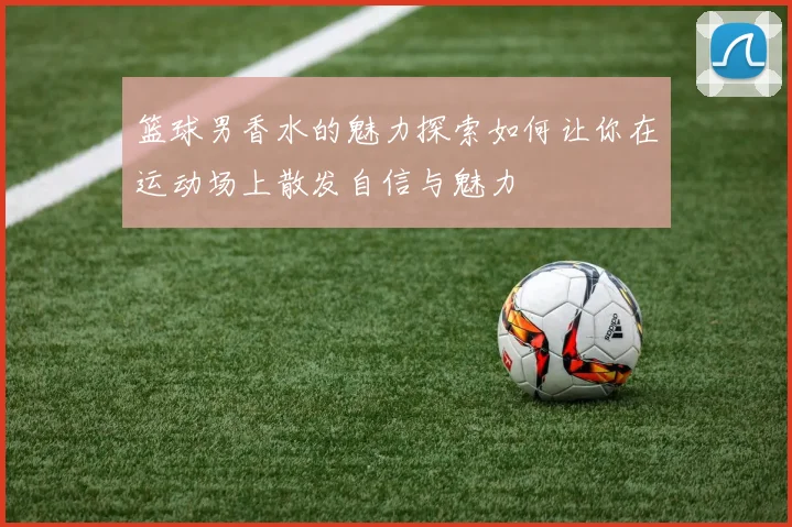 篮球男香水的魅力探索如何让你在运动场上散发自信与魅力