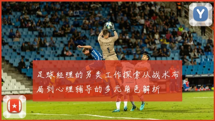 足球经理的另类工作探索从战术布局到心理辅导的多元角色解析